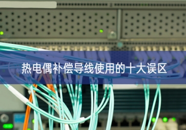 熱電偶補(bǔ)償導(dǎo)線(xiàn)使用的十大誤區(qū)