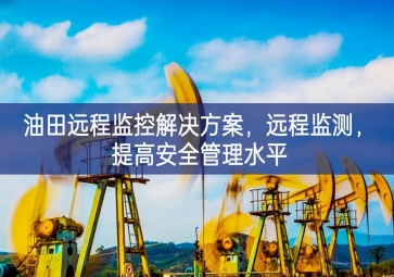 「智慧安防」油田遠(yuǎn)程監(jiān)控解決方案，遠(yuǎn)程監(jiān)測(cè)，提高安全管理水平